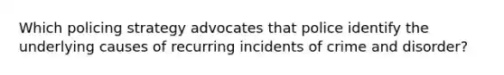 Which policing strategy advocates that police identify the underlying causes of recurring incidents of crime and disorder?