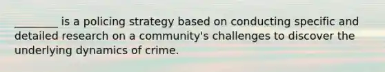 ________ is a policing strategy based on conducting specific and detailed research on a community's challenges to discover the underlying dynamics of crime.