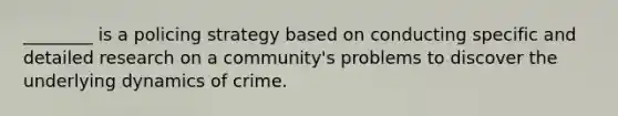 ________ is a policing strategy based on conducting specific and detailed research on a community's problems to discover the underlying dynamics of crime.