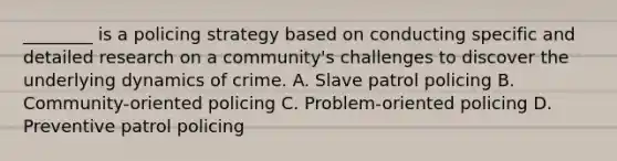 ________ is a policing strategy based on conducting specific and detailed research on a community's challenges to discover the underlying dynamics of crime. A. Slave patrol policing B. Community-oriented policing C. Problem-oriented policing D. Preventive patrol policing