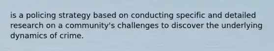 is a policing strategy based on conducting specific and detailed research on a community's challenges to discover the underlying dynamics of crime.