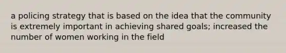 a policing strategy that is based on the idea that the community is extremely important in achieving shared goals; increased the number of women working in the field