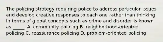 The policing strategy requiring police to address particular issues and develop creative responses to each one rather than thinking in terms of global concepts such as crime and disorder is known as _____. A. community policing B. neighborhood-oriented policing C. reassurance policing D. problem-oriented policing