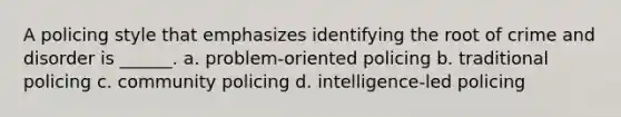 A policing style that emphasizes identifying the root of crime and disorder is ______. a. problem-oriented policing b. traditional policing c. community policing d. intelligence-led policing