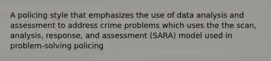 A policing style that emphasizes the use of data analysis and assessment to address crime problems which uses the the scan, analysis, response, and assessment (SARA) model used in problem-solving policing