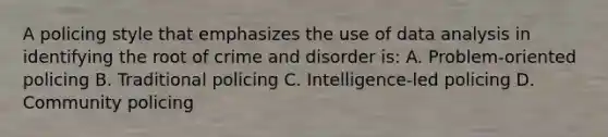 A policing style that emphasizes the use of data analysis in identifying the root of crime and disorder is: A. Problem-oriented policing B. Traditional policing C. Intelligence-led policing D. Community policing