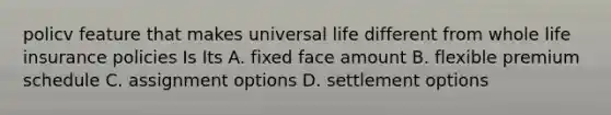 policv feature that makes universal life different from whole <a href='https://www.questionai.com/knowledge/kwvuu0uLdT-life-insurance' class='anchor-knowledge'>life insurance</a> policies Is Its A. fixed face amount B. flexible premium schedule C. assignment options D. <a href='https://www.questionai.com/knowledge/km20cfGRJ8-settlement-options' class='anchor-knowledge'>settlement options</a>