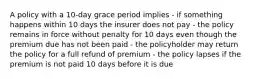 A policy with a 10-day grace period implies - if something happens within 10 days the insurer does not pay - the policy remains in force without penalty for 10 days even though the premium due has not been paid - the policyholder may return the policy for a full refund of premium - the policy lapses if the premium is not paid 10 days before it is due