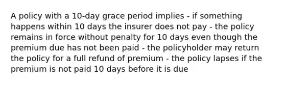 A policy with a 10-day grace period implies - if something happens within 10 days the insurer does not pay - the policy remains in force without penalty for 10 days even though the premium due has not been paid - the policyholder may return the policy for a full refund of premium - the policy lapses if the premium is not paid 10 days before it is due