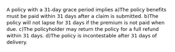 A policy with a 31-day grace period implies a)The policy benefits must be paid within 31 days after a claim is submitted. b)The policy will not lapse for 31 days if the premium is not paid when due. c)The policyholder may return the policy for a full refund within 31 days. d)The policy is incontestable after 31 days of delivery.