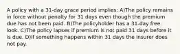 A policy with a 31-day grace period implies: A)The policy remains in force without penalty for 31 days even though the premium due has not been paid. B)The policyholder has a 31-day free look. C)The policy lapses if premium is not paid 31 days before it is due. D)If something happens within 31 days the insurer does not pay.