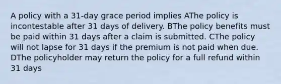 A policy with a 31-day grace period implies AThe policy is incontestable after 31 days of delivery. BThe policy benefits must be paid within 31 days after a claim is submitted. CThe policy will not lapse for 31 days if the premium is not paid when due. DThe policyholder may return the policy for a full refund within 31 days