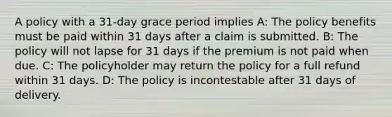 A policy with a 31-day grace period implies A: The policy benefits must be paid within 31 days after a claim is submitted. B: The policy will not lapse for 31 days if the premium is not paid when due. C: The policyholder may return the policy for a full refund within 31 days. D: The policy is incontestable after 31 days of delivery.