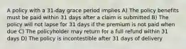 A policy with a 31-day grace period implies A) The policy benefits must be paid within 31 days after a claim is submitted B) The policy will not lapse for 31 days if the premium is not paid when due C) The policyholder may return for a full refund within 31 days D) The policy is incontestible after 31 days of delivery