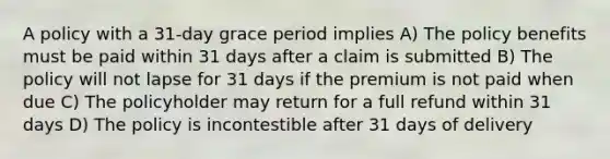 A policy with a 31-day grace period implies A) The policy benefits must be paid within 31 days after a claim is submitted B) The policy will not lapse for 31 days if the premium is not paid when due C) The policyholder may return for a full refund within 31 days D) The policy is incontestible after 31 days of delivery