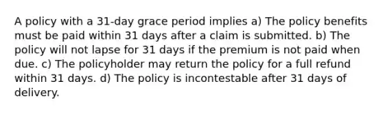 A policy with a 31-day grace period implies a) The policy benefits must be paid within 31 days after a claim is submitted. b) The policy will not lapse for 31 days if the premium is not paid when due. c) The policyholder may return the policy for a full refund within 31 days. d) The policy is incontestable after 31 days of delivery.