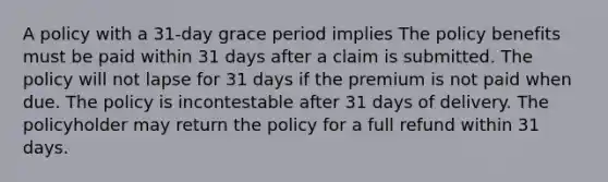 A policy with a 31-day grace period implies The policy benefits must be paid within 31 days after a claim is submitted. The policy will not lapse for 31 days if the premium is not paid when due. The policy is incontestable after 31 days of delivery. The policyholder may return the policy for a full refund within 31 days.