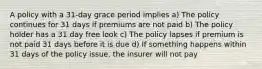 A policy with a 31-day grace period implies a) The policy continues for 31 days if premiums are not paid b) The policy holder has a 31 day free look c) The policy lapses if premium is not paid 31 days before it is due d) If something happens within 31 days of the policy issue, the insurer will not pay