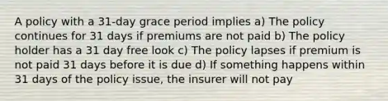 A policy with a 31-day grace period implies a) The policy continues for 31 days if premiums are not paid b) The policy holder has a 31 day free look c) The policy lapses if premium is not paid 31 days before it is due d) If something happens within 31 days of the policy issue, the insurer will not pay