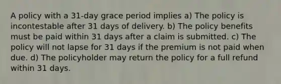 A policy with a 31-day grace period implies a) The policy is incontestable after 31 days of delivery. b) The policy benefits must be paid within 31 days after a claim is submitted. c) The policy will not lapse for 31 days if the premium is not paid when due. d) The policyholder may return the policy for a full refund within 31 days.