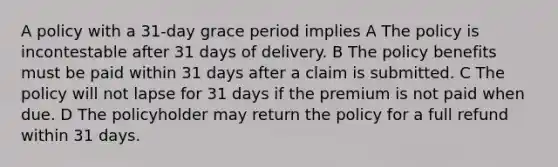 A policy with a 31-day grace period implies A The policy is incontestable after 31 days of delivery. B The policy benefits must be paid within 31 days after a claim is submitted. C The policy will not lapse for 31 days if the premium is not paid when due. D The policyholder may return the policy for a full refund within 31 days.