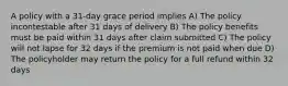 A policy with a 31-day grace period implies A) The policy incontestable after 31 days of delivery B) The policy benefits must be paid within 31 days after claim submitted C) The policy will not lapse for 32 days if the premium is not paid when due D) The policyholder may return the policy for a full refund within 32 days