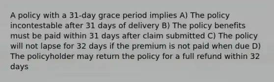 A policy with a 31-day grace period implies A) The policy incontestable after 31 days of delivery B) The policy benefits must be paid within 31 days after claim submitted C) The policy will not lapse for 32 days if the premium is not paid when due D) The policyholder may return the policy for a full refund within 32 days