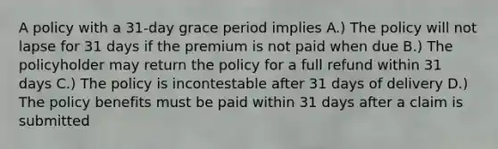 A policy with a 31-day grace period implies A.) The policy will not lapse for 31 days if the premium is not paid when due B.) The policyholder may return the policy for a full refund within 31 days C.) The policy is incontestable after 31 days of delivery D.) The policy benefits must be paid within 31 days after a claim is submitted