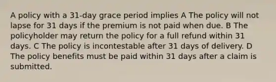 A policy with a 31-day grace period implies A The policy will not lapse for 31 days if the premium is not paid when due. B The policyholder may return the policy for a full refund within 31 days. C The policy is incontestable after 31 days of delivery. D The policy benefits must be paid within 31 days after a claim is submitted.