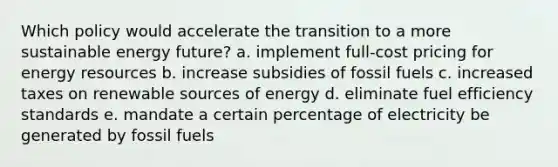 Which policy would accelerate the transition to a more sustainable energy future? a. implement full-cost pricing for <a href='https://www.questionai.com/knowledge/kyftsbrrw7-energy-resources' class='anchor-knowledge'>energy resources</a> b. increase subsidies of fossil fuels c. increased taxes on renewable sources of energy d. eliminate fuel efficiency standards e. mandate a certain percentage of electricity be generated by fossil fuels