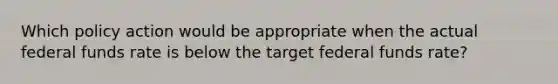 Which policy action would be appropriate when the actual federal funds rate is below the target federal funds rate?