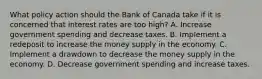 What policy action should the Bank of Canada take if it is concerned that interest rates are too high? A. Increase government spending and decrease taxes. B. Implement a redeposit to increase the money supply in the economy. C. Implement a drawdown to decrease the money supply in the economy. D. Decrease government spending and increase taxes.