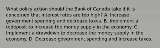 What policy action should the Bank of Canada take if it is concerned that interest rates are too high? A. Increase government spending and decrease taxes. B. Implement a redeposit to increase the money supply in the economy. C. Implement a drawdown to decrease the money supply in the economy. D. Decrease government spending and increase taxes.