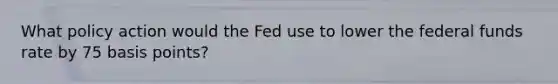 What policy action would the Fed use to lower the federal funds rate by 75 basis​ points?