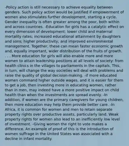 -Policy action is still necessary to achieve equality between genders. Such policy action would be justified if empowerment of women also stimulates further development, starting a cycle. Gender inequality is often greater among the poor, both within and across countries. -Education for girls has a catalytic effect on every dimension of development: lower child and maternal mortality rates; increased educational attainment by daughters and sons; higher productivity; and improved environmental management. Together, these can mean faster economic growth and, equally important, wider distribution of the fruits of growth. . . . More education for girls will also enable more and more women to attain leadership positions at all levels of society: from health clinics in the villages to parliaments in the capitals. This, in turn, will change the way societies will deal with problems and raise the quality of global decision-making. -if more educated women command higher outside wages, and it is easier for them to get a job, then investing more in educating women, rather than in men, may indeed have a more positive impact on child health than when the investments are spread evenly. -In addition, if women are the primary caregivers for young children, then more education may help them provide better care. -In Africa, it is common for women and men to retain separate property rights over productive assets, particularly land. Weak property rights for women also lead to an inefficiently low level of investment. -Giving women the right to vote makes a difference. An example of proof of this is the introduction of women suffrage in the United States was associated with a decline in infant mortality.