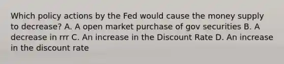 Which policy actions by the Fed would cause the money supply to decrease? A. A open market purchase of gov securities B. A decrease in rrr C. An increase in the Discount Rate D. An increase in the discount rate