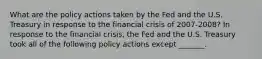 What are the policy actions taken by the Fed and the U.S. Treasury in response to the financial crisis of​ 2007-2008? In response to the financial​ crisis, the Fed and the U.S. Treasury took all of the following policy actions except​ _______.