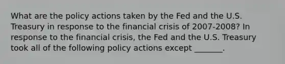 What are the policy actions taken by the Fed and the U.S. Treasury in response to the financial crisis of​ 2007-2008? In response to the financial​ crisis, the Fed and the U.S. Treasury took all of the following policy actions except​ _______.