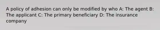 A policy of adhesion can only be modified by who A: The agent B: The applicant C: The primary beneficiary D: The insurance company