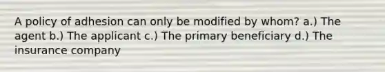 A policy of adhesion can only be modified by whom? a.) The agent b.) The applicant c.) The primary beneficiary d.) The insurance company