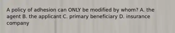 A policy of adhesion can ONLY be modified by whom? A. the agent B. the applicant C. primary beneficiary D. insurance company