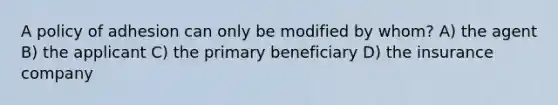 A policy of adhesion can only be modified by whom? A) the agent B) the applicant C) the primary beneficiary D) the insurance company