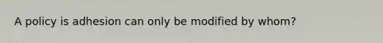 A policy is adhesion can only be modified by whom?