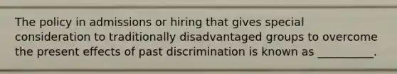 The policy in admissions or hiring that gives special consideration to traditionally disadvantaged groups to overcome the present effects of past discrimination is known as __________.