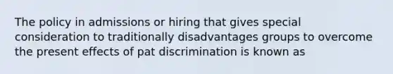 The policy in admissions or hiring that gives special consideration to traditionally disadvantages groups to overcome the present effects of pat discrimination is known as