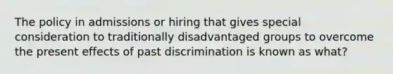 The policy in admissions or hiring that gives special consideration to traditionally disadvantaged groups to overcome the present effects of past discrimination is known as what?