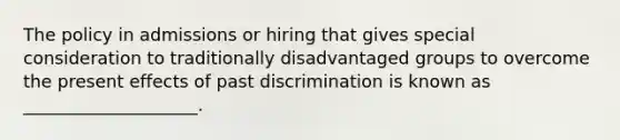 The policy in admissions or hiring that gives special consideration to traditionally disadvantaged groups to overcome the present effects of past discrimination is known as ____________________.