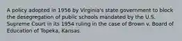 A policy adopted in 1956 by Virginia's state government to block the desegregation of public schools mandated by the U.S. Supreme Court in its 1954 ruling in the case of Brown v. Board of Education of Topeka, Kansas.