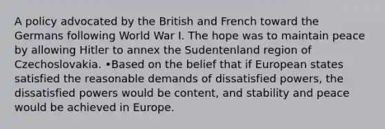 A policy advocated by the British and French toward the Germans following World War I. The hope was to maintain peace by allowing Hitler to annex the Sudentenland region of Czechoslovakia. •Based on the belief that if European states satisfied the reasonable demands of dissatisfied powers, the dissatisfied powers would be content, and stability and peace would be achieved in Europe.