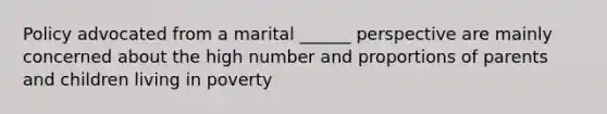 Policy advocated from a marital ______ perspective are mainly concerned about the high number and proportions of parents and children living in poverty